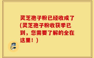 灵芝孢子粉已经收成了(灵芝孢子粉收获季已到，您需要了解的全在这里！)