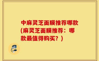 中麻灵芝面膜推荐哪款(麻灵芝面膜推荐：哪款最值得购买？)