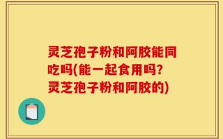 灵芝孢子粉和阿胶能同吃吗(能一起食用吗？灵芝孢子粉和阿胶的)