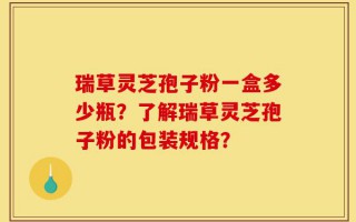 瑞草灵芝孢子粉一盒多少瓶？了解瑞草灵芝孢子粉的包装规格？