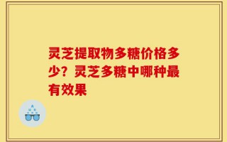 灵芝提取物多糖价格多少？灵芝多糖中哪种最有效果