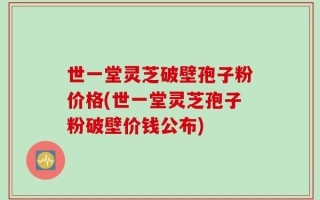 世一堂灵芝破壁孢子粉价格(世一堂灵芝孢子粉破壁价钱公布)