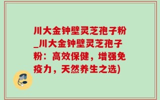 川大金钟壁灵芝孢子粉_川大金钟壁灵芝孢子粉：高效保健，增强免疫力，天然养生之选)