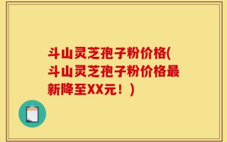 斗山灵芝孢子粉价格(斗山灵芝孢子粉价格最新降至XX元！)