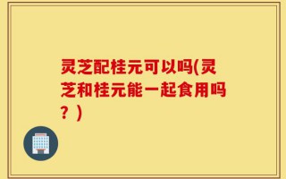 灵芝配桂元可以吗(灵芝和桂元能一起食用吗？)