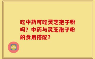 吃中药可吃灵芝孢子粉吗？中药与灵芝孢子粉的食用搭配？