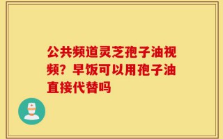 公共频道灵芝孢子油视频？早饭可以用孢子油直接代替吗