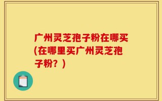 广州灵芝孢子粉在哪买(在哪里买广州灵芝孢子粉？)