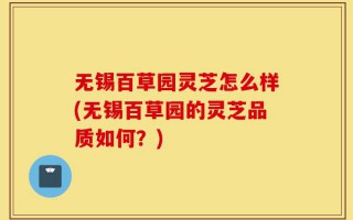 无锡百草园灵芝怎么样(无锡百草园的灵芝品质如何？)