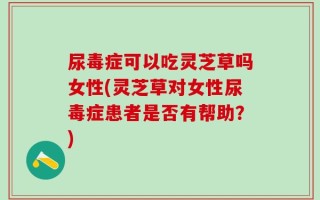 尿毒症可以吃灵芝草吗女性(灵芝草对女性尿毒症患者是否有帮助？)