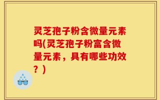 灵芝孢子粉含微量元素吗(灵芝孢子粉富含微量元素，具有哪些功效？)