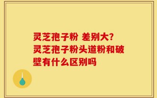灵芝孢子粉 差别大？灵芝孢子粉头道粉和破壁有什么区别吗