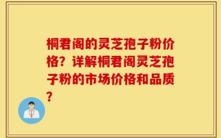 桐君阁的灵芝孢子粉价格？详解桐君阁灵芝孢子粉的市场价格和品质？