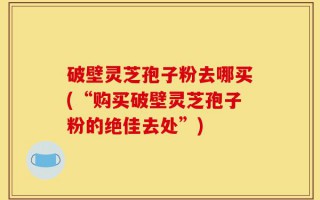 破壁灵芝孢子粉去哪买(“购买破壁灵芝孢子粉的绝佳去处”)