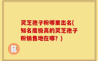 灵芝孢子粉哪里出名(知名度极高的灵芝孢子粉销售地在哪？)