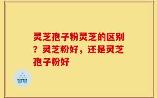 灵芝孢子粉灵芝的区别？灵芝粉好，还是灵芝孢子粉好