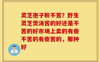 灵芝孢子粉不苦？野生灵芝煲汤苦的好还是不苦的好市场上卖的有些不苦的有些苦的，那种好