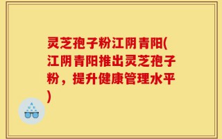 灵芝孢子粉江阴青阳(江阴青阳推出灵芝孢子粉，提升健康管理水平)