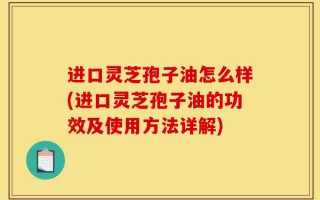 进口灵芝孢子油怎么样(进口灵芝孢子油的功效及使用方法详解)