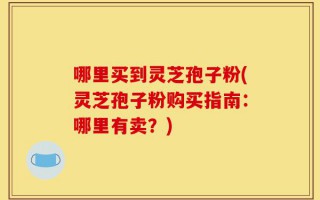 哪里买到灵芝孢子粉(灵芝孢子粉购买指南：哪里有卖？)