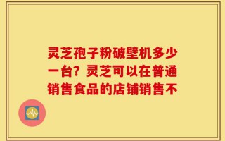 灵芝孢子粉破壁机多少一台？灵芝可以在普通销售食品的店铺销售不