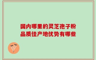 国内哪里的灵芝孢子粉品质佳产地优势有哪些