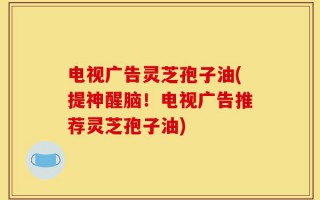 电视广告灵芝孢子油(提神醒脑！电视广告推荐灵芝孢子油)