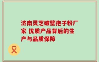 济南灵芝破壁孢子粉厂家 优质产品背后的生产与品质保障