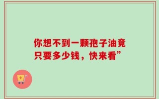 你想不到一颗孢子油竟只要多少钱，快来看”