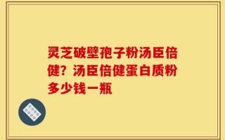 灵芝破壁孢子粉汤臣倍健？汤臣倍健蛋白质粉多少钱一瓶