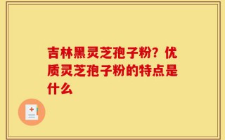 吉林黑灵芝孢子粉？优质灵芝孢子粉的特点是什么
