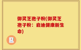 御灵芝孢子粉(御灵芝孢子粉：启迪健康新生命)