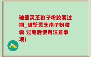 破壁灵芝孢子粉胶囊过期_破壁灵芝孢子粉胶囊 过期后使用注意事项)
