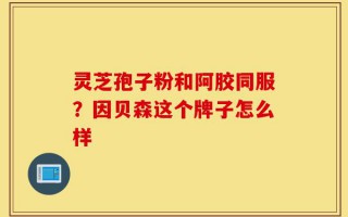 灵芝孢子粉和阿胶同服？因贝森这个牌子怎么样