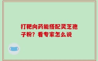 打靶向药能搭配灵芝孢子粉？看专家怎么说