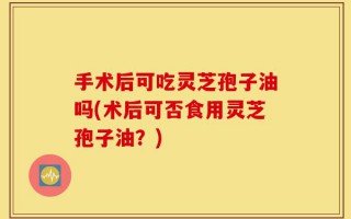 手术后可吃灵芝孢子油吗(术后可否食用灵芝孢子油？)