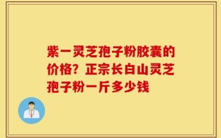 紫一灵芝孢子粉胶囊的价格？正宗长白山灵芝孢子粉一斤多少钱