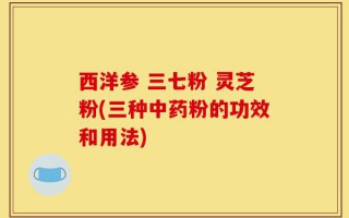 西洋参 三七粉 灵芝粉(三种中药粉的功效和用法)