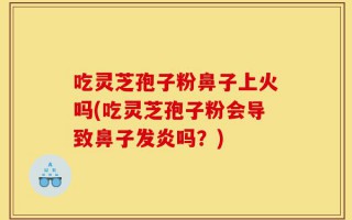 吃灵芝孢子粉鼻子上火吗(吃灵芝孢子粉会导致鼻子发炎吗？)