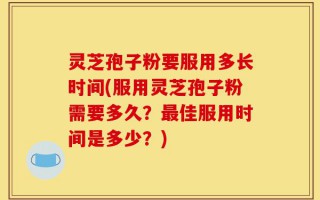 灵芝孢子粉要服用多长时间(服用灵芝孢子粉需要多久？最佳服用时间是多少？)
