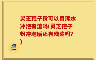 灵芝孢子粉可以用沸水冲泡有渣吗(灵芝孢子粉冲泡后还有残渣吗？)