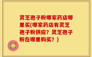 灵芝孢子粉哪家药店哪里买(哪家药店有灵芝孢子粉供应？灵芝孢子粉在哪里购买？)