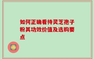 如何正确看待灵芝孢子粉其功效价值及选购要点