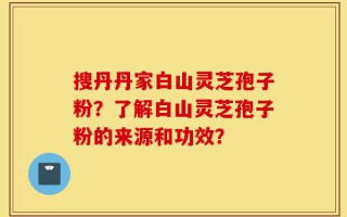 搜丹丹家白山灵芝孢子粉？了解白山灵芝孢子粉的来源和功效？