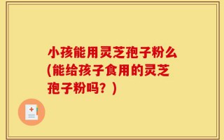 小孩能用灵芝孢子粉么(能给孩子食用的灵芝孢子粉吗？)