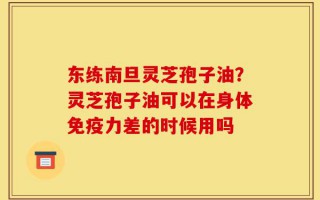 东练南旦灵芝孢子油？灵芝孢子油可以在身体免疫力差的时候用吗