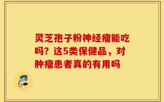灵芝孢子粉神经瘤能吃吗？这5类保健品，对肿瘤患者真的有用吗
