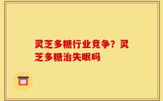 灵芝多糖行业竞争？灵芝多糖治失眠吗