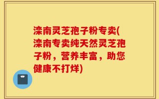 滦南灵芝孢子粉专卖(滦南专卖纯天然灵芝孢子粉，营养丰富，助您健康不打烊)