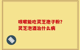 咳嗽能吃灵芝孢子粉？灵芝泡酒治什么病